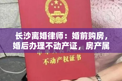 长沙离婚律师：婚前购房，婚后办理不动产证，房产属于夫妻共有财产吗？