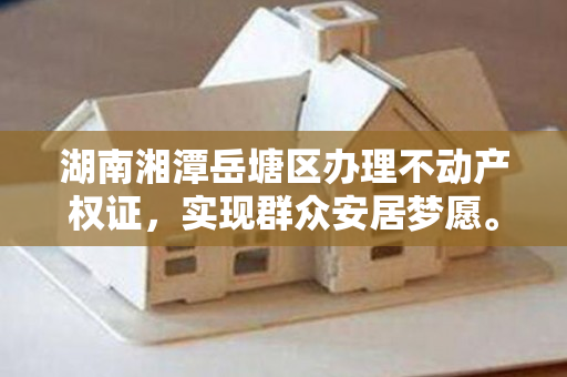 湖南湘潭岳塘区办理不动产权证，实现群众安居梦愿。
