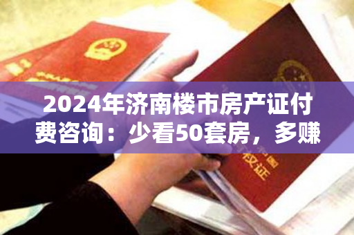 2024年济南楼市房产证付费咨询：少看50套房，多赚30%，节省80%的时间！
