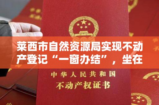 莱西市自然资源局实现不动产登记“一窗办结”，坐在家里就能领到不动产权证！
