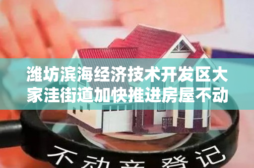 潍坊滨海经济技术开发区大家洼街道加快推进房屋不动产权证办理工作