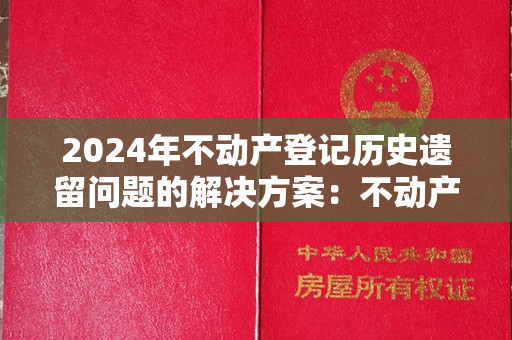 2024年不动产登记历史遗留问题的解决方案：不动产权证明确了！