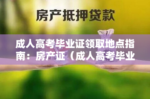 成人高考毕业证领取地点指南：房产证（成人高考毕业证领取地点在哪里？）