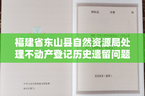 福建省东山县自然资源局处理不动产登记历史遗留问题的记录