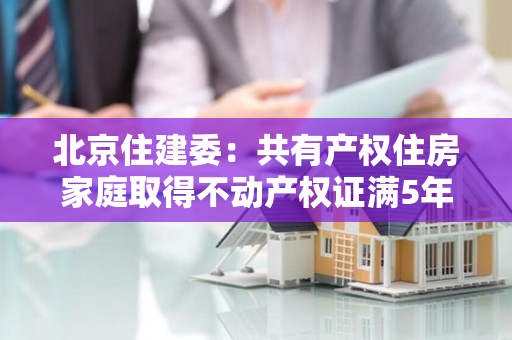 北京住建委：共有产权住房家庭取得不动产权证满5年后可按市场价格转让所购房屋产权份额