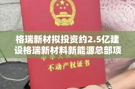 格瑞新材拟投资约2.5亿建设格瑞新材料新能源总部项目，将获得不动产权证。