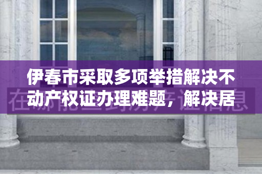 伊春市采取多项举措解决不动产权证办理难题，解决居民烦心问题