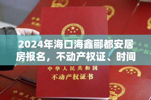 2024年海口海鑫郦都安居房报名，不动产权证、时间、房源和价格