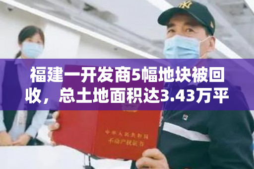 福建一开发商5幅地块被回收，总土地面积达3.43万平米，不动产权证被收回。