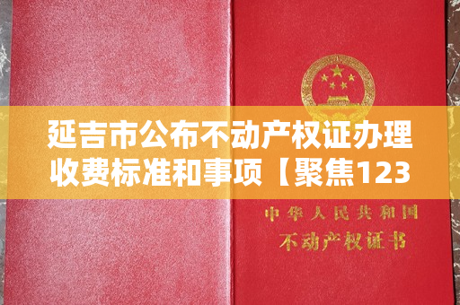 延吉市公布不动产权证办理收费标准和事项【聚焦12345】