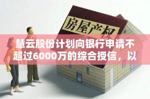 慧云股份计划向银行申请不超过6000万的综合授信，以维持子公司智云信息产业发展有限公司提供的连带责任担保。