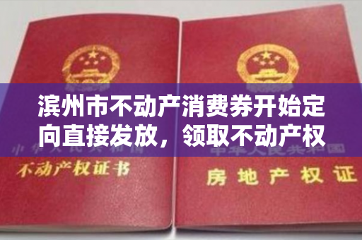 滨州市不动产消费券开始定向直接发放，领取不动产权证！