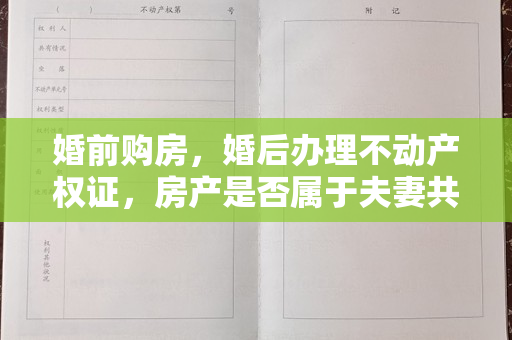 婚前购房，婚后办理不动产权证，房产是否属于夫妻共有财产？【以案释法】