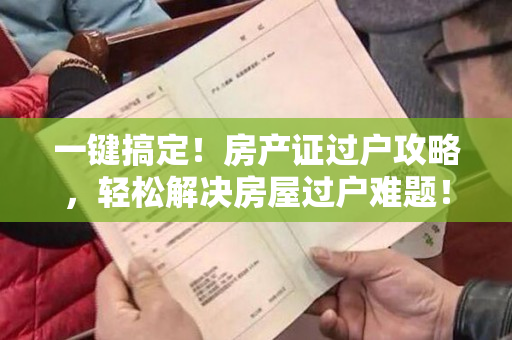 一键搞定！房产证过户攻略，轻松解决房屋过户难题！