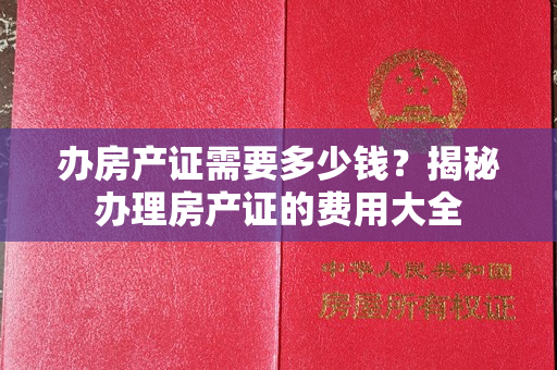 办房产证需要多少钱？揭秘办理房产证的费用大全