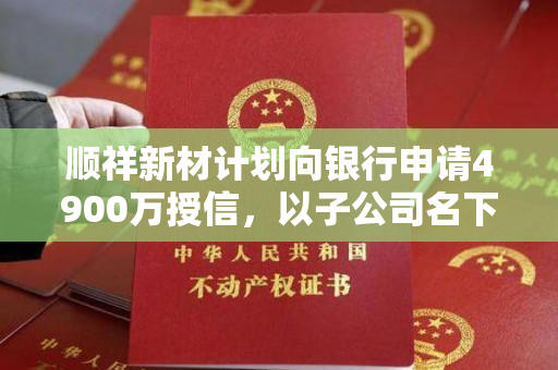 顺祥新材计划向银行申请4900万授信，以子公司名下不动产作为抵押担保