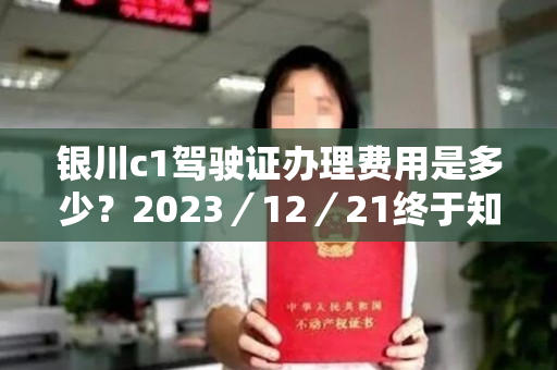 银川c1驾驶证办理费用是多少？2023／12／21终于知道了9条推荐