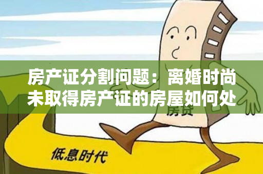 房产证分割问题：离婚时尚未取得房产证的房屋如何处理