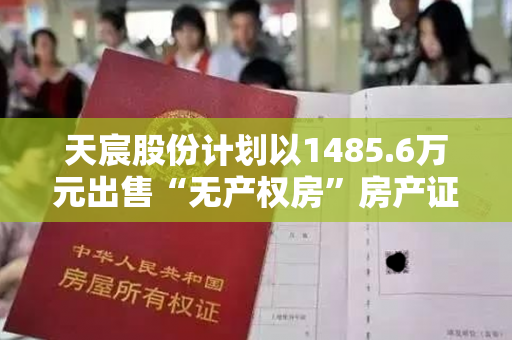 天宸股份计划以1485.6万元出售“无产权房”房产证，主要应收账款方接手资不抵债情况