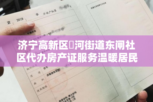 济宁高新区洸河街道东闸社区代办房产证服务温暖居民心，零跑腿助力。