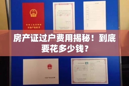 房产证过户费用揭秘！到底要花多少钱？