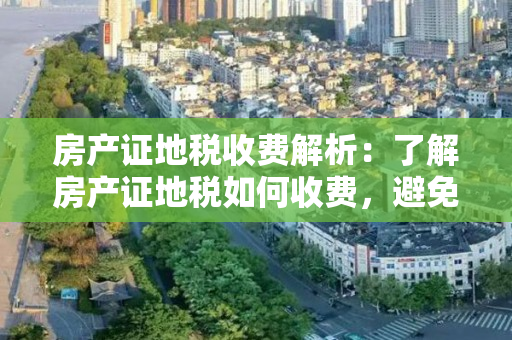 房产证地税收费解析：了解房产证地税如何收费，避免不必要的损失！