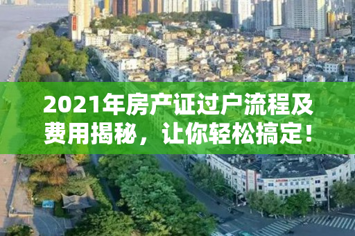 2021年房产证过户流程及费用揭秘，让你轻松搞定！