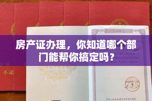 房产证办理，你知道哪个部门能帮你搞定吗？