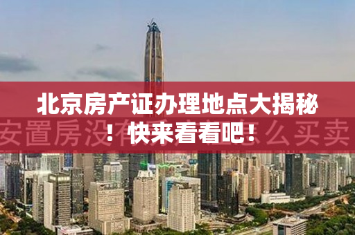 北京房产证办理地点大揭秘！快来看看吧！