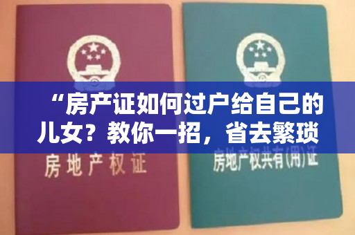 “房产证如何过户给自己的儿女？教你一招，省去繁琐手续！”