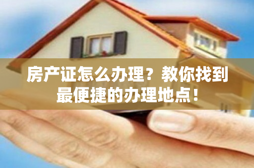 房产证怎么办理？教你找到最便捷的办理地点！