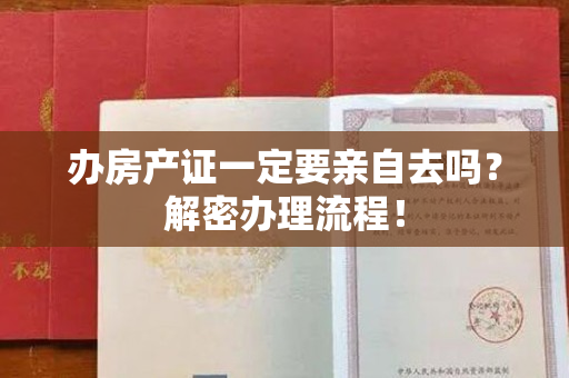 办房产证一定要亲自去吗？解密办理流程！