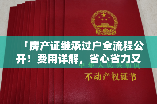 「房产证继承过户全流程公开！费用详解，省心省力又省钱！」