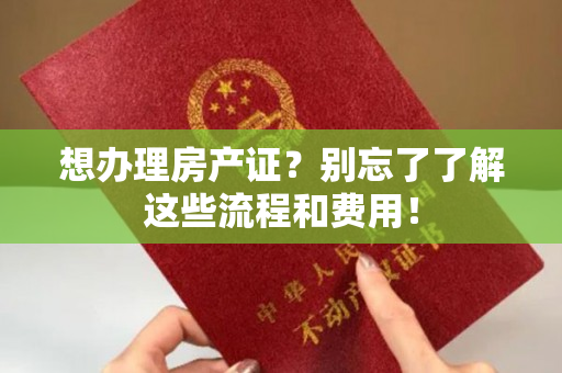 想办理房产证？别忘了了解这些流程和费用！