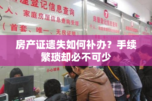 房产证遗失如何补办？手续繁琐却必不可少