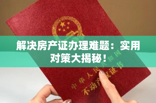 解决房产证办理难题：实用对策大揭秘！