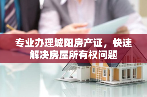 专业办理城阳房产证，快速解决房屋所有权问题