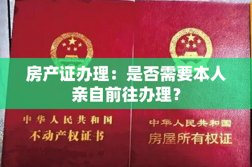 房产证办理：是否需要本人亲自前往办理？