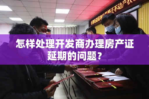 怎样处理开发商办理房产证延期的问题？