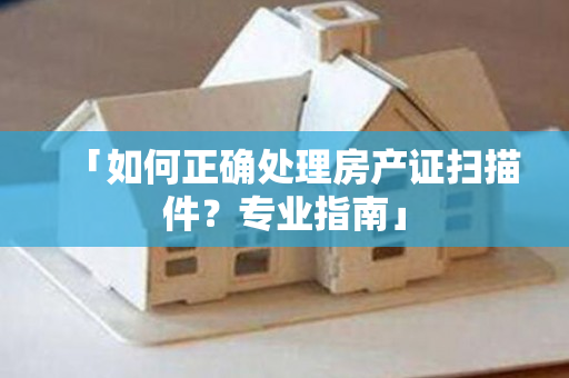 「如何正确处理房产证扫描件？专业指南」