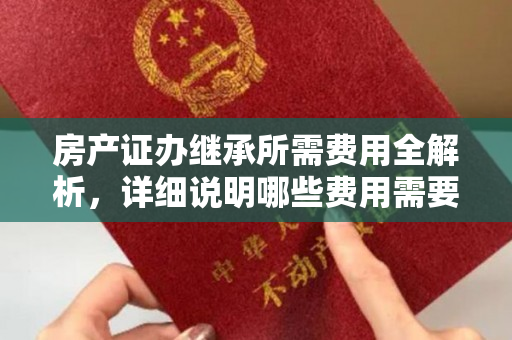 房产证办继承所需费用全解析，详细说明哪些费用需要承担