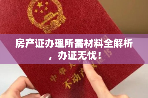 房产证办理所需材料全解析，办证无忧！