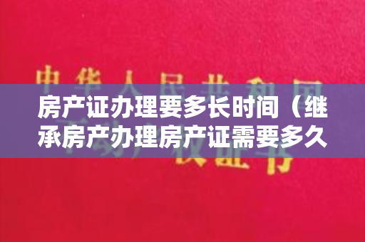 房产证办理要多长时间（继承房产办理房产证需要多久？需要准备哪些资料？）