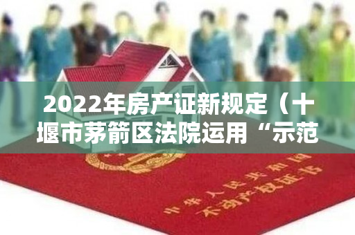 2022年房产证新规定（十堰市茅箭区法院运用“示范判决+诉前调解+联席会议”内接外联）