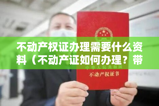 不动产权证办理需要什么资料（不动产证如何办理？带着这些材料就可以）