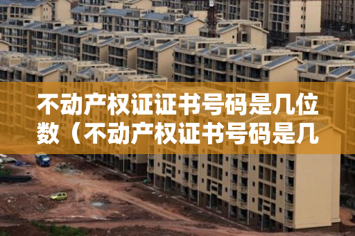 不动产权证证书号码是几位数（不动产权证书号码是几位数）