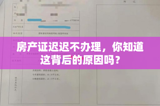 房产证迟迟不办理，你知道这背后的原因吗？