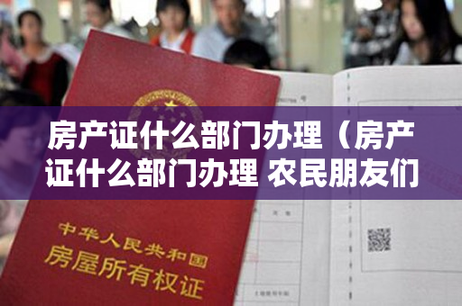 房产证什么部门办理（房产证什么部门办理 农民朋友们记住了吗）