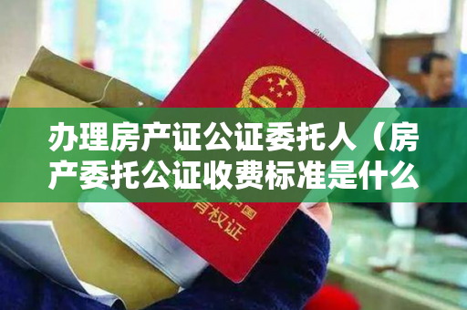 办理房产证公证委托人（房产委托公证收费标准是什么？）