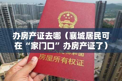 办房产证去哪（襄城居民可在“家门口”办房产证了）